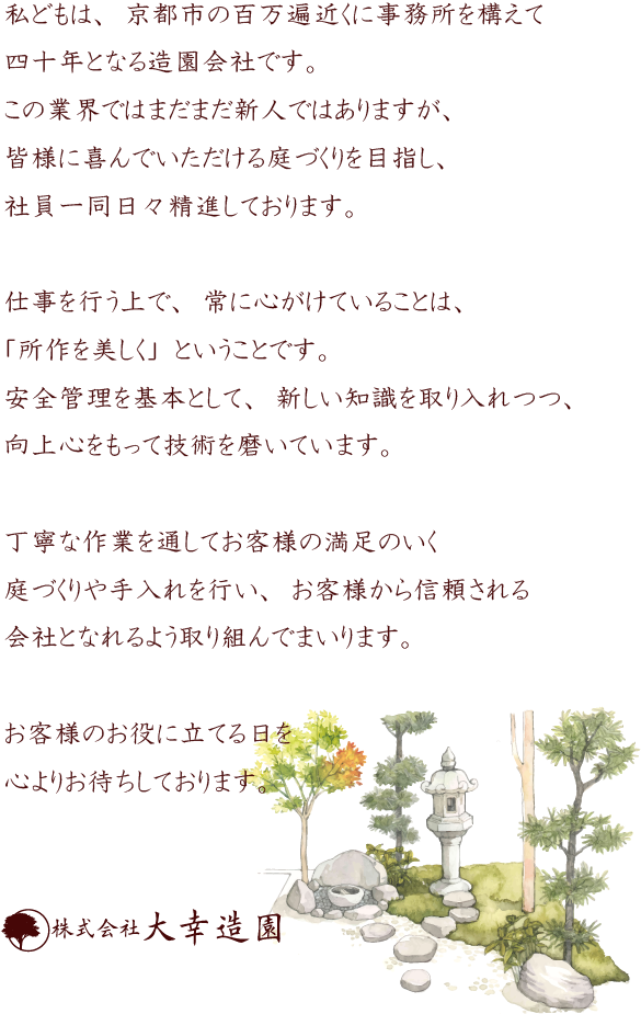 ご挨拶:私どもは、京都市の百万遍近くに事務所を構えて四十年となる造園会社です。この業界ではまだまだ新人ではありますが、皆様に喜んでいただける庭づくりを目指し、社員一同日々精進しております。仕事を行う上で、常に心がけていることは、「所作を美しく」ということです。安全管理を基本として、新しい知識を取り入れつつ、向上心をもって技術を磨いています。丁寧な作業を通してお客様の満足のいく庭づくりや手入れを行い、お客様から信頼される会社となれるよう取り組んでまいります。お客様のお役に立てる日を心よりお待ちしております。